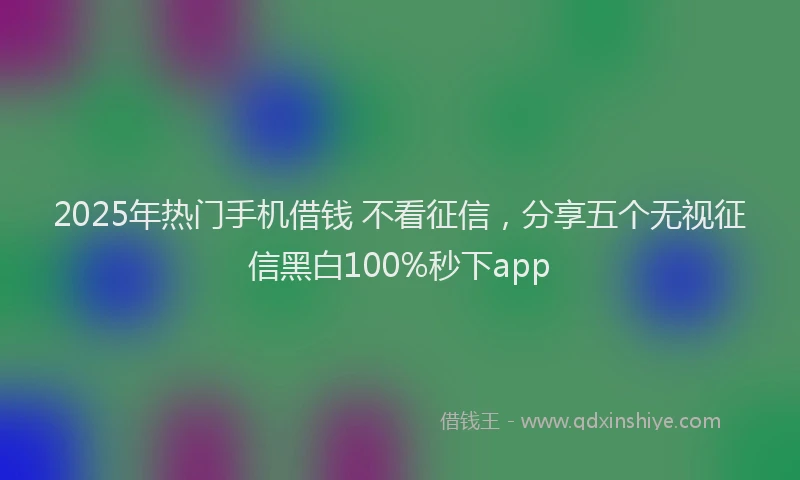 2025年热门手机借钱 不看征信，分享五个无视征信黑白100%秒下app