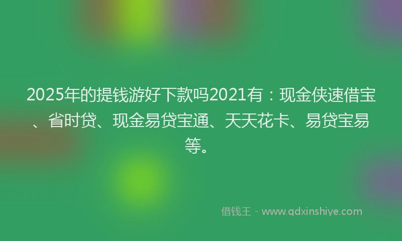 2025年的提钱游好下款吗2021有：现金侠速借宝、省时贷、现金易贷宝通、天天花卡、易贷宝易等。