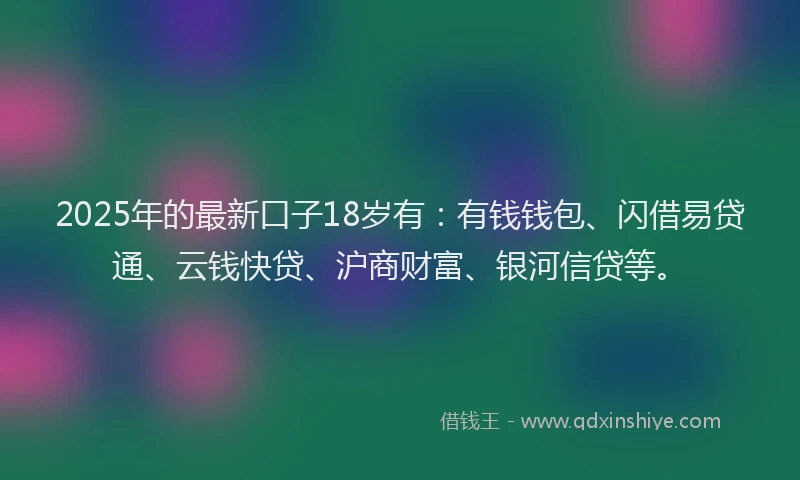 2025年的最新口子18岁有：有钱钱包、闪借易贷通、云钱快贷、沪商财富、银河信贷等。