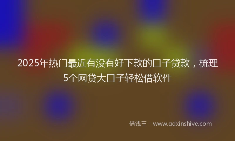 2025年热门最近有没有好下款的口子贷款，梳理5个网贷大口子轻松借软件