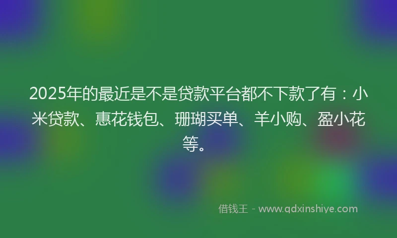 2025年的最近是不是贷款平台都不下款了有：小米贷款、惠花钱包、珊瑚买单、羊小购、盈小花等。