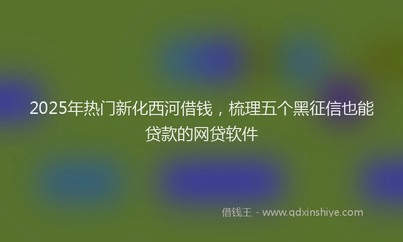 2025年热门新化西河借钱，梳理五个黑征信也能贷款的网贷软件