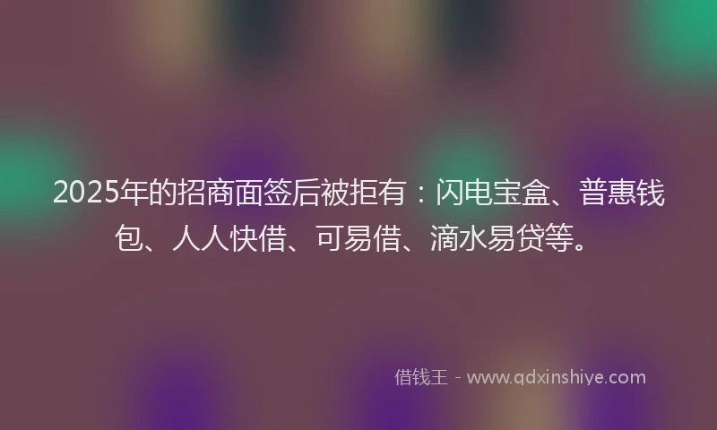 2025年的招商面签后被拒有：闪电宝盒、普惠钱包、人人快借、可易借、滴水易贷等。