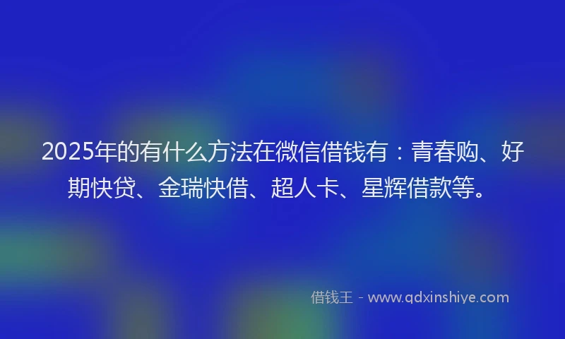 2025年的有什么方法在微信借钱有：青春购、好期快贷、金瑞快借、超人卡、星辉借款等。