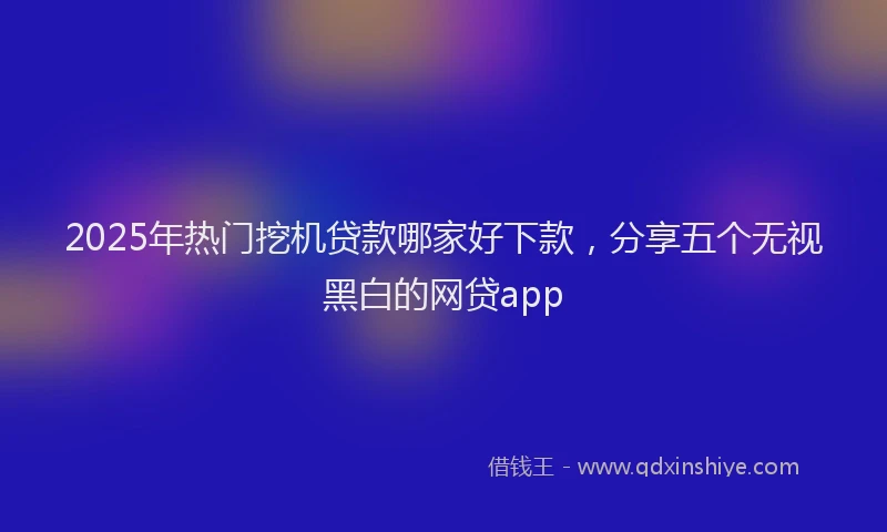 2025年热门挖机贷款哪家好下款，分享五个无视黑白的网贷app