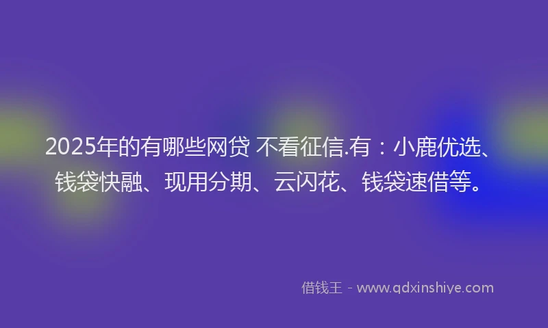 2025年的有哪些网贷 不看征信.有：小鹿优选、钱袋快融、现用分期、云闪花、钱袋速借等。