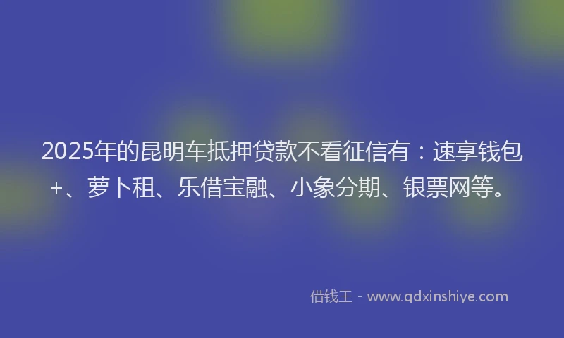 2025年的昆明车抵押贷款不看征信有：速享钱包+、萝卜租、乐借宝融、小象分期、银票网等。