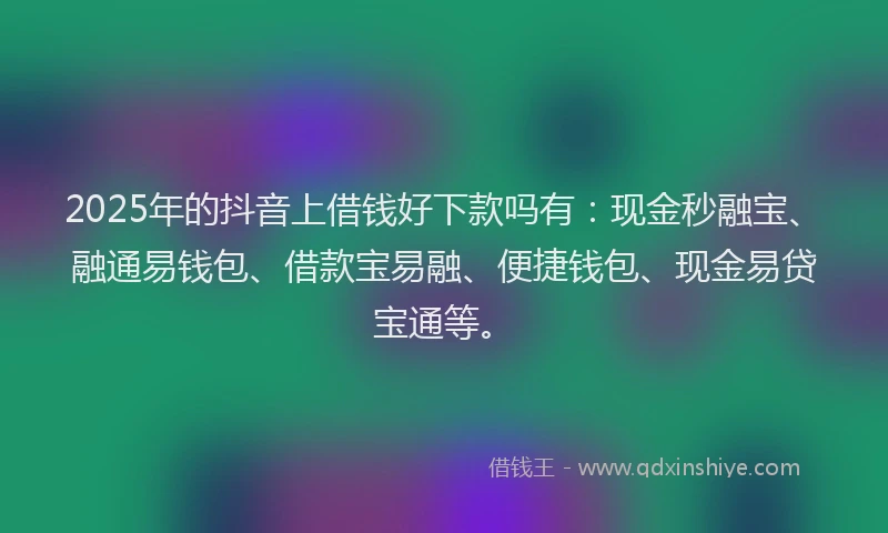 2025年的抖音上借钱好下款吗有：现金秒融宝、融通易钱包、借款宝易融、便捷钱包、现金易贷宝通等。