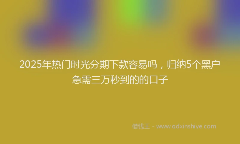 2025年热门时光分期下款容易吗，归纳5个黑户急需三万秒到的的口子