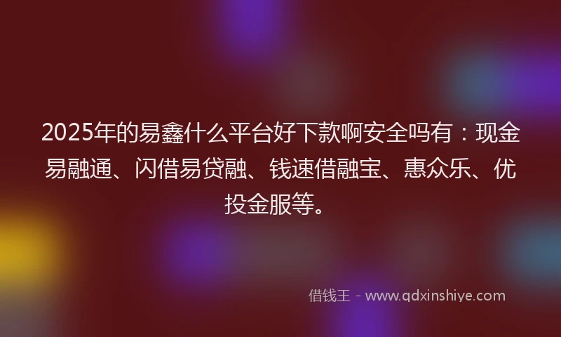 2025年的易鑫什么平台好下款啊安全吗有：现金易融通、闪借易贷融、钱速借融宝、惠众乐、优投金服等。