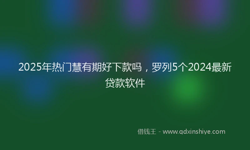 2025年热门慧有期好下款吗，罗列5个2024最新贷款软件