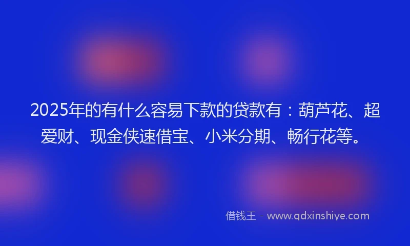 2025年的有什么容易下款的贷款有：葫芦花、超爱财、现金侠速借宝、小米分期、畅行花等。