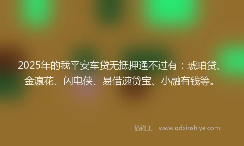 2025年的我平安车贷无抵押通不过有：琥珀贷、金瀛花、闪电侠、易借速贷宝、小融有钱等。