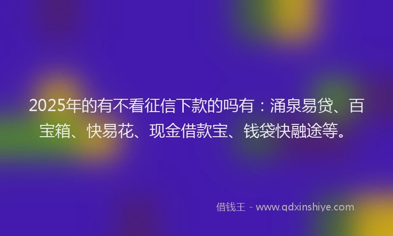 2025年的有不看征信下款的吗有：涌泉易贷、百宝箱、快易花、现金借款宝、钱袋快融途等。