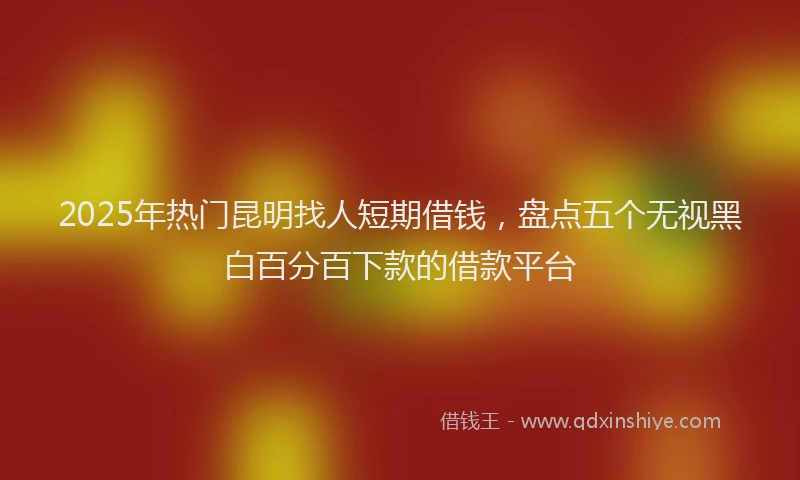2025年热门昆明找人短期借钱，盘点五个无视黑白百分百下款的借款平台