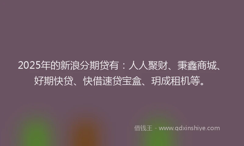 2025年的新浪分期贷有：人人聚财、秉鑫商城、好期快贷、快借速贷宝盒、玥成租机等。