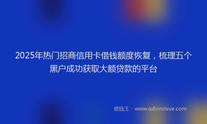 2025年热门招商信用卡借钱额度恢复，梳理五个黑户成功获取大额贷款的平台