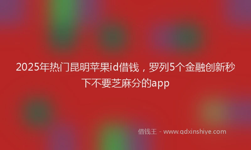 2025年热门昆明苹果id借钱，罗列5个金融创新秒下不要芝麻分的app