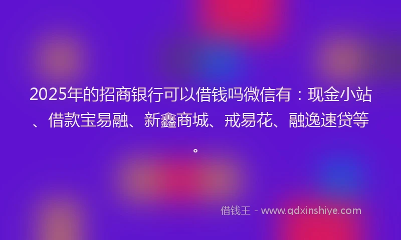 2025年的招商银行可以借钱吗微信有：现金小站、借款宝易融、新鑫商城、戒易花、融逸速贷等。