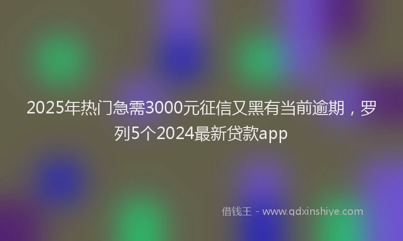 2025年热门急需3000元征信又黑有当前逾期，罗列5个2024最新贷款app
