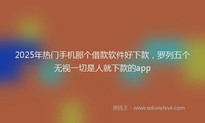 2025年热门手机那个借款软件好下款，罗列五个无视一切是人就下款的app