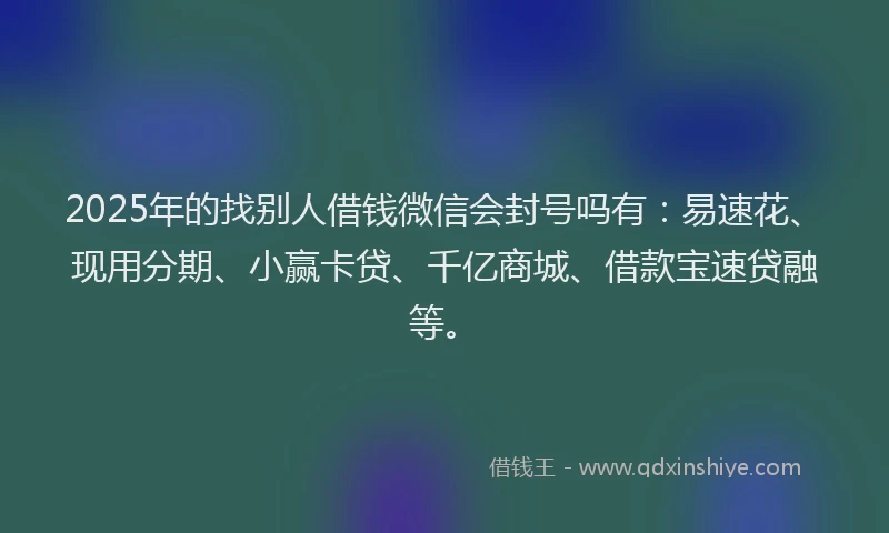 2025年的找别人借钱微信会封号吗有：易速花、现用分期、小赢卡贷、千亿商城、借款宝速贷融等。