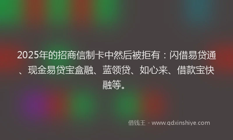 2025年的招商信制卡中然后被拒有：闪借易贷通、现金易贷宝盒融、蓝领贷、如心来、借款宝快融等。
