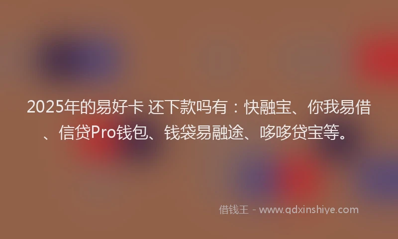2025年的易好卡 还下款吗有：快融宝、你我易借、信贷Pro钱包、钱袋易融途、哆哆贷宝等。