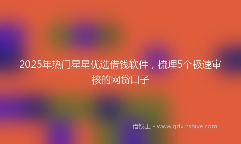2025年热门星星优选借钱软件，梳理5个极速审核的网贷口子