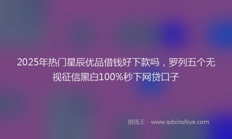 2025年热门星辰优品借钱好下款吗，罗列五个无视征信黑白100%秒下网贷口子