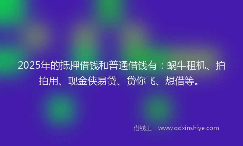 2025年的抵押借钱和普通借钱有：蜗牛租机、拍拍用、现金侠易贷、贷你飞、想借等。