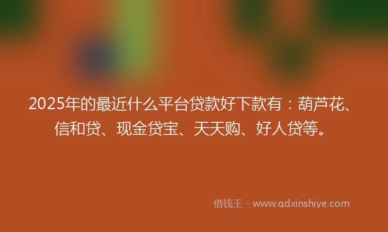 2025年的最近什么平台贷款好下款有：葫芦花、信和贷、现金贷宝、天天购、好人贷等。