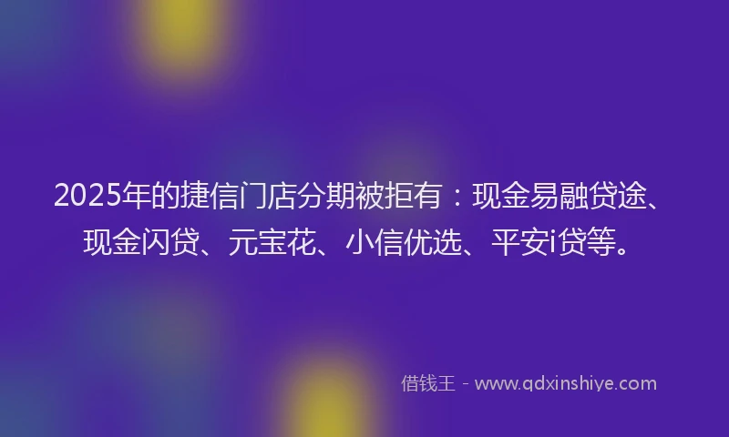 2025年的捷信门店分期被拒有：现金易融贷途、现金闪贷、元宝花、小信优选、平安i贷等。