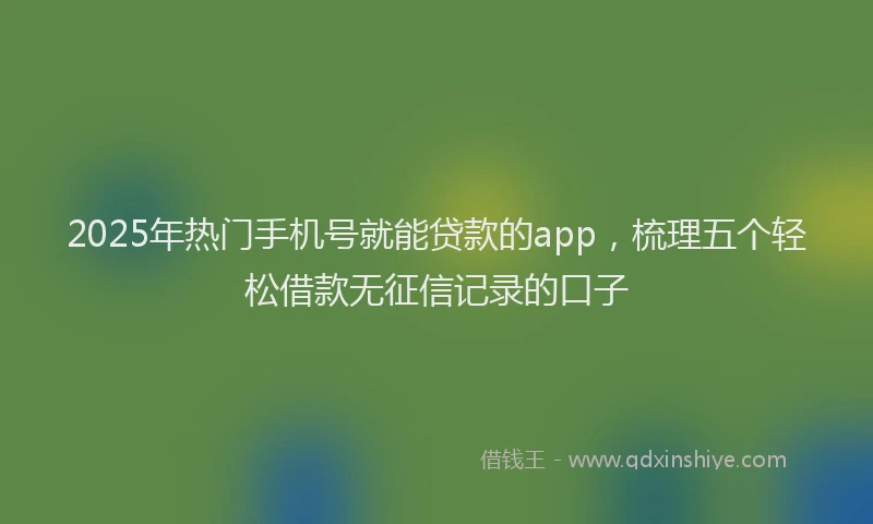 2025年热门手机号就能贷款的app，梳理五个轻松借款无征信记录的口子