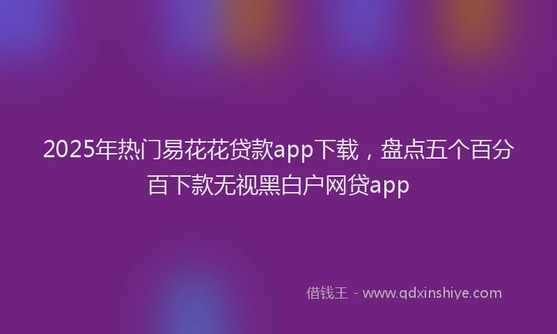 2025年热门易花花贷款app下载，盘点五个百分百下款无视黑白户网贷app
