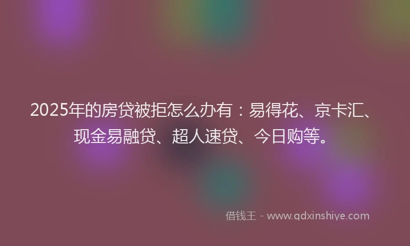 2025年的房贷被拒怎么办有：易得花、京卡汇、现金易融贷、超人速贷、今日购等。