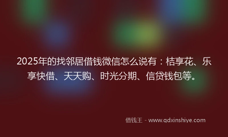 2025年的找邻居借钱微信怎么说有：桔享花、乐享快借、天天购、时光分期、信贷钱包等。