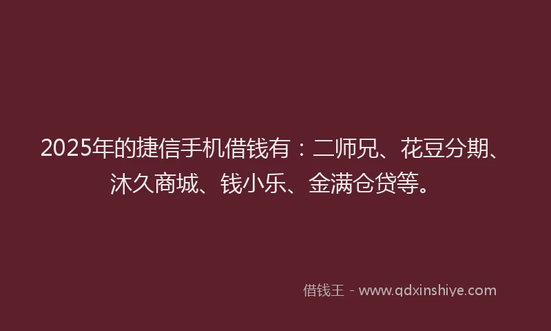 2025年的捷信手机借钱有：二师兄、花豆分期、沐久商城、钱小乐、金满仓贷等。