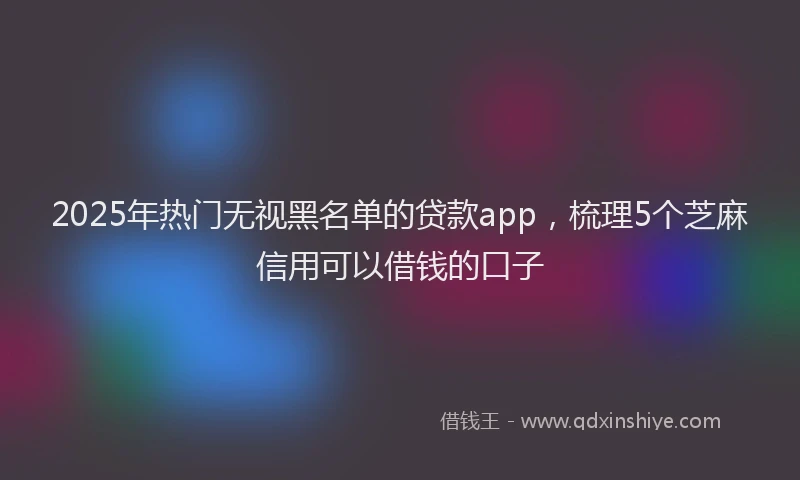 2025年热门无视黑名单的贷款app，梳理5个芝麻信用可以借钱的口子