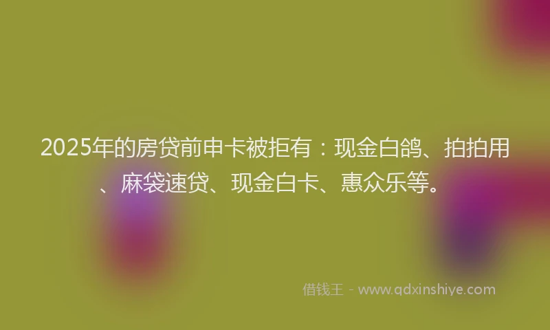 2025年的房贷前申卡被拒有：现金白鸽、拍拍用、麻袋速贷、现金白卡、惠众乐等。