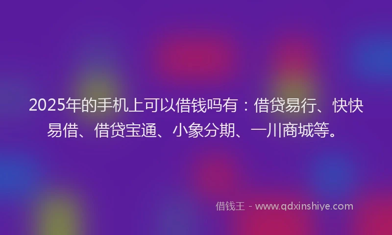 2025年的手机上可以借钱吗有：借贷易行、快快易借、借贷宝通、小象分期、一川商城等。