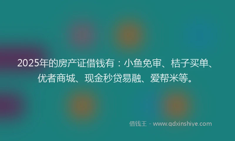 2025年的房产证借钱有：小鱼免审、桔子买单、优者商城、现金秒贷易融、爱帮米等。