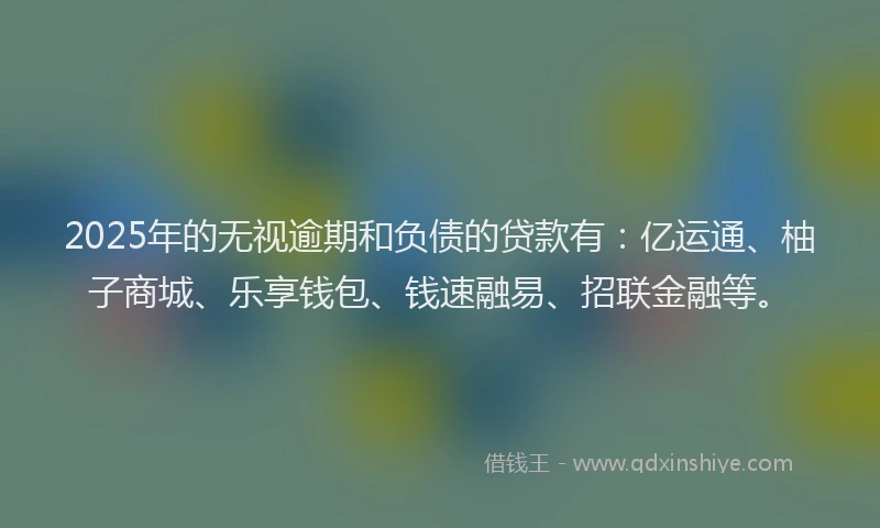 2025年的无视逾期和负债的贷款有：亿运通、柚子商城、乐享钱包、钱速融易、招联金融等。