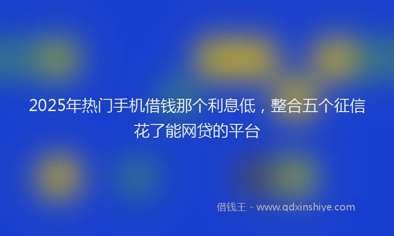 2025年热门手机借钱那个利息低，整合五个征信花了能网贷的平台