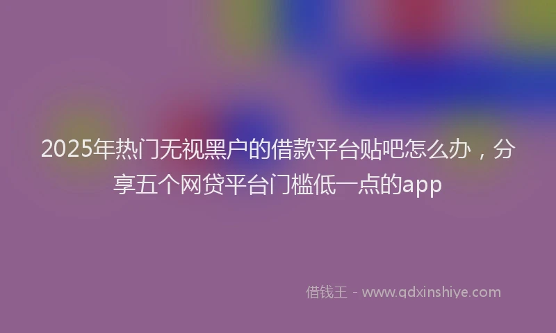 2025年热门无视黑户的借款平台贴吧怎么办，分享五个网贷平台门槛低一点的app