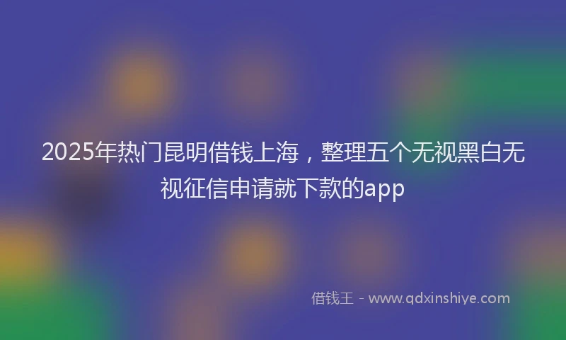 2025年热门昆明借钱上海，整理五个无视黑白无视征信申请就下款的app