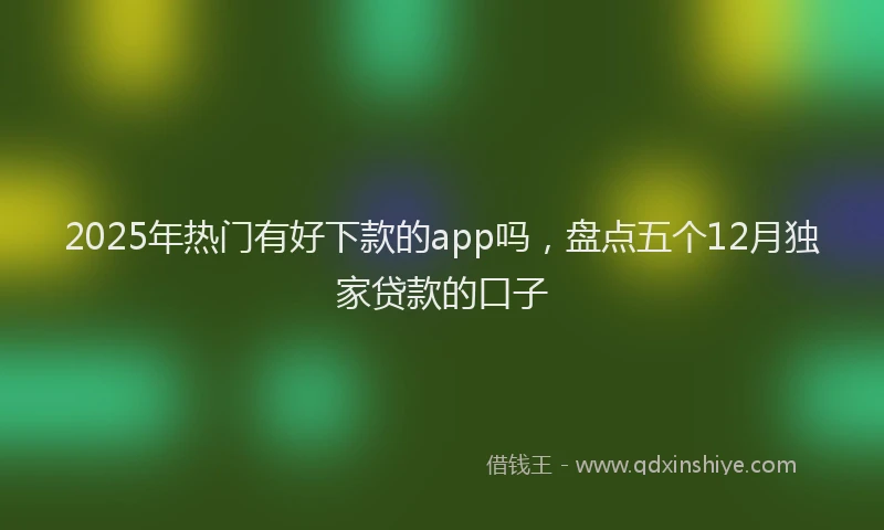2025年热门有好下款的app吗，盘点五个12月独家贷款的口子