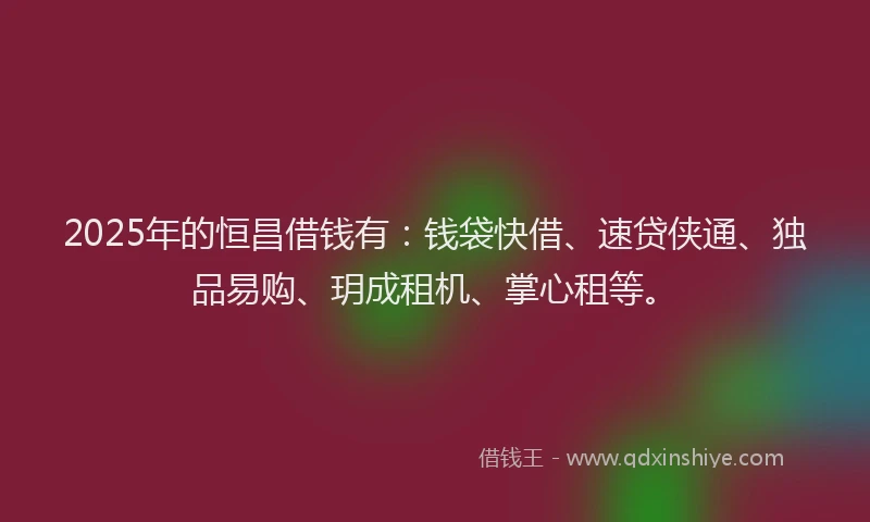 2025年的恒昌借钱有：钱袋快借、速贷侠通、独品易购、玥成租机、掌心租等。