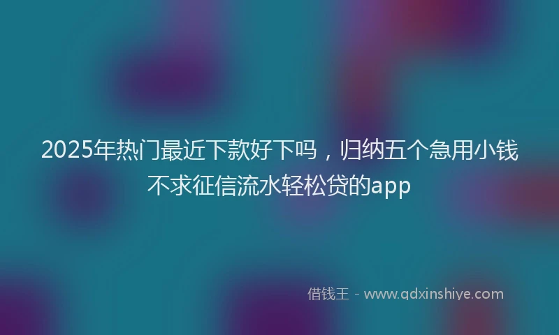 2025年热门最近下款好下吗，归纳五个急用小钱不求征信流水轻松贷的app
