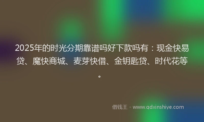 2025年的时光分期靠谱吗好下款吗有：现金快易贷、魔快商城、麦芽快借、金钥匙贷、时代花等。